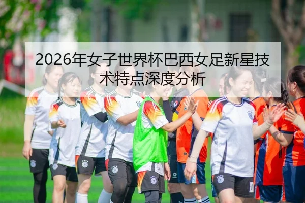 2026年女子世界杯巴西女足新星技术特点深度分析